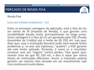 41
Renda Fixa
Letra de Crédito Imobiliário – LCI
Entre as principais vantagens da aplicação, está o fato de ela
ser isenta de IR (Imposto de Renda), o que garante uma
rentabilidade líquida maior, principalmente no longo prazo.
Outra vantagem é o fato da LCI ser garantida pelo FGC (Fundo
Garantidor de Crédito) até o limite de R$ 250 mil. Isso quer
dizer que, caso a instituição bancária onde você investe tenha
problemas e, na pior das hipóteses, “quebre”, o FGC garante
até este limite aplicado. Portanto, é como se o investidor
contasse com um “seguro” contra perdas. Para quem quer
investir mais do que R$ 250 mil, a dica é optar por vários
títulos de instituições diferentes. Assim, o investidor poderá
garantir um retorno mais elevado em um investimento cujo
risco continuará muito baixo.
MERCADO DE RENDA FIXA
 