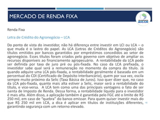 42
Renda Fixa
Letra de Crédito do Agronegócio – LCA
Do ponto de vista do investidor, não há diferença entre investir em LCI ou LCA – o
que muda é o lastro do papel. As LCA (Letras de Créditos do Agronegócio) são
títulos emitidos por bancos garantidos por empréstimos concedidos ao setor de
agronegócio. Esses títulos foram criados pelo governo com objetivo de ampliar os
recursos disponíveis ao financiamento agropecuário. A rentabilidade da LCA pode
ser definida por taxa de juro pré ou pós-fixada. No caso da LCA prefixada, o
investidor sabe qual será a remuneração no momento da compra do título. Já
quando adquire uma LCA pós-fixada, a rentabilidade geralmente é baseada em um
percentual do CDI (Certificado de Depósito Interbancário), quem por sua vez, oscila
sempre muito próximo da Selic (Taxa Básica de Juros). Isso quer dizer que, no caso
da LCA pós-fixada, quanto mais alta estiver a Selic, maior será a rentabilidade do
título, e vice-versa. A LCA tem como uma das principais vantagens o fato de ser
isenta de Imposto de Renda. Dessa forma, a rentabilidade líquida para o investidor
é mais alta. Além disso, a aplicação também é garantida pelo FGC até o limite de R$
250 mil, em caso de “quebra” do banco emissor. Para quem quiser investir mais do
que R$ 250 mil em LCA, a dica é aplicar em títulos de instituições diferentes,
garantindo segurança com um retorno elevado.
MERCADO DE RENDA FIXA
 