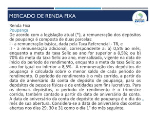 43
Renda Fixa
Poupança
De acordo com a legislação atual (*), a remuneração dos depósitos
de poupança é composta de duas parcelas:
I - a remuneração básica, dada pela Taxa Referencial - TR, e
II - a remuneração adicional, correspondente a: a) 0,5% ao mês,
enquanto a meta da taxa Selic ao ano for superior a 8,5%; ou b)
70% da meta da taxa Selic ao ano, mensalizada, vigente na data de
início do período de rendimento, enquanto a meta da taxa Selic ao
ano for igual ou inferior a 8,5%. A remuneração dos depósitos de
poupança é calculada sobre o menor saldo de cada período de
rendimento. O período de rendimento é o mês corrido, a partir da
data de aniversário da conta de depósito de poupança, para os
depósitos de pessoas físicas e de entidades sem fins lucrativos. Para
os demais depósitos, o período de rendimento é o trimestre
corrido, também contado a partir da data de aniversário da conta.
A data de aniversário da conta de depósito de poupança é o dia do
mês de sua abertura. Considera-se a data de aniversário das contas
abertas nos dias 29, 30 e 31 como o dia 1° do mês seguinte.
MERCADO DE RENDA FIXA
 