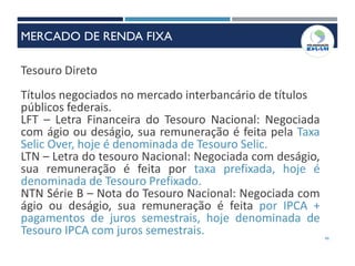 46
Tesouro Direto
Títulos negociados no mercado interbancário de títulos
públicos federais.
LFT – Letra Financeira do Tesouro Nacional: Negociada
com ágio ou deságio, sua remuneração é feita pela Taxa
Selic Over, hoje é denominada de Tesouro Selic.
LTN – Letra do tesouro Nacional: Negociada com deságio,
sua remuneração é feita por taxa prefixada, hoje é
denominada de Tesouro Prefixado.
NTN Série B – Nota do Tesouro Nacional: Negociada com
ágio ou deságio, sua remuneração é feita por IPCA +
pagamentos de juros semestrais, hoje denominada de
Tesouro IPCA com juros semestrais.
MERCADO DE RENDA FIXA
 