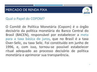 Qual o Papel do COPOM?
O Comitê de Política Monetária (Copom) é o órgão
decisório da política monetária do Banco Central do
Brasil (BACEN), responsável por estabelecer a meta
para a taxa básica de juros, que no Brasil é a taxa
Over-Selic, ou taxa Selic. Foi constituído em junho de
1996, e, com isso, tornou-se possível estabelecer
ritual adequado ao processo decisório de política
monetária e aprimorar sua transparência.
5
MERCADO DE RENDA FIXA
 