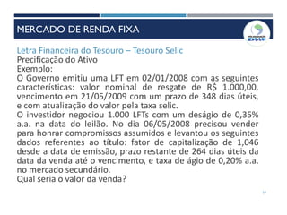 Letra Financeira do Tesouro – Tesouro Selic
Precificação do Ativo
Exemplo:
O Governo emitiu uma LFT em 02/01/2008 com as seguintes
características: valor nominal de resgate de R$ 1.000,00,
vencimento em 21/05/2009 com um prazo de 348 dias úteis,
e com atualização do valor pela taxa selic.
O investidor negociou 1.000 LFTs com um deságio de 0,35%
a.a. na data do leilão. No dia 06/05/2008 precisou vender
para honrar compromissos assumidos e levantou os seguintes
dados referentes ao título: fator de capitalização de 1,046
desde a data de emissão, prazo restante de 264 dias úteis da
data da venda até o vencimento, e taxa de ágio de 0,20% a.a.
no mercado secundário.
Qual seria o valor da venda?
54
MERCADO DE RENDA FIXA
 