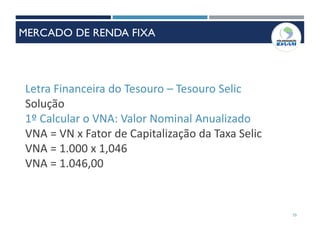 Letra Financeira do Tesouro – Tesouro Selic
Solução
1º Calcular o VNA: Valor Nominal Anualizado
VNA = VN x Fator de Capitalização da Taxa Selic
VNA = 1.000 x 1,046
VNA = 1.046,00
55
MERCADO DE RENDA FIXA
 