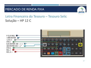 Letra Financeira do Tesouro – Tesouro Selic
Solução – HP 12 C
F CLX REG
1.000 ENTER
1,046 𝑋
STO 1
0,35 ENTER 100 ÷ 1 +
264 ENTER 252 ÷ 𝑦 𝑥
STO 2
RCL 1
RCL 2 ÷
57
MERCADO DE RENDA FIXA
 