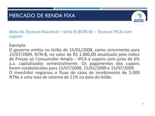 Nota do Tesouro Nacional – Série B (NTN-B) – Tesouro IPCA com
cupom
Exemplo
O governo emitiu no leilão de 15/01/2008, como vencimento para
15/07/2009, NTN-B, no valor de R$ 1.000,00 atualizado pelo índice
de Preços ao Consumidor Amplo – IPCA e cupons com juros de 6%
a.a. capitalizados semestralmente. Os pagamentos dos cupons
foram estabelecidos para 15/07/2008, 15/01/2009 e 15/07/2009.
O investidor negociou o fluxo de caixa de recebimento de 5.000
NTNs a uma taxa de retorno de 11% na data do leilão.
59
MERCADO DE RENDA FIXA
MERCADO DE RENDA FIXA
 