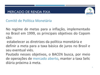 Comitê de Política Monetária
No regime de metas para a inflação, implementado
no Brasil em 1999, os principais objetivos do Copom
são:
estabelecer as diretrizes da política monetária e
definir a meta para a taxa básica de juros no Brasil e
seu eventual viés.
Pautado nesses objetivos, o BACEN busca, por meio
de operações de mercado aberto, manter a taxa Selic
diária próxima à meta.
6
MERCADO DE RENDA FIXA
MERCADO DE RENDA FIXA
 