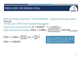 Nota do Tesouro Nacional – Série B (NTN-B) – Tesouro IPCA com cupom
Solução
1º Calcular o VNA: Valor Nominal Atualizado
Cupom de Juros Semestral: (1 + 0,06)
6
12 - 1 = 2,956% a.s.
Valor Nominal Atualizado: 𝑉𝑁𝐴 = 1.000 𝑥
𝐼𝑃𝐶𝐴 𝐶á𝑙𝑐𝑢𝑙𝑜
𝐼𝐶𝑃𝐴 𝐸𝑚𝑖𝑠𝑠ã𝑜
𝑥 𝐼𝑃𝐶𝐴% 𝑝𝑟𝑜𝑗𝑒çã𝑜
𝑉𝑁𝐴 = 1.000 𝑥
105,125
102,243
𝑥(1 +
0,78
100
)
3
23
Título foi vendido após 3 dias úteis do
pagamento do cupom, restando 23 dias
úteis para o pagamento do próximo.𝑉𝑁𝐴 = 1.029,93
60
MERCADO DE RENDA FIXA
 