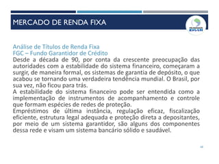 Análise de Títulos de Renda Fixa
FGC – Fundo Garantidor de Crédito
Desde a década de 90, por conta da crescente preocupação das
autoridades com a estabilidade do sistema financeiro, começaram a
surgir, de maneira formal, os sistemas de garantia de depósito, o que
acabou se tornando uma verdadeira tendência mundial. O Brasil, por
sua vez, não ficou para trás.
A estabilidade do sistema financeiro pode ser entendida como a
implementação de instrumentos de acompanhamento e controle
que formam espécies de redes de proteção.
Empréstimos de última instância, regulação eficaz, fiscalização
eficiente, estrutura legal adequada e proteção direta a depositantes,
por meio de um sistema garantidor, são alguns dos componentes
dessa rede e visam um sistema bancário sólido e saudável.
68
MERCADO DE RENDA FIXA
 