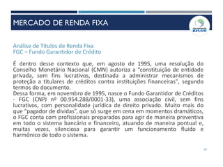 Análise de Títulos de Renda Fixa
FGC – Fundo Garantidor de Crédito
É dentro desse contexto que, em agosto de 1995, uma resolução do
Conselho Monetário Nacional (CMN) autoriza a “constituição de entidade
privada, sem fins lucrativos, destinada a administrar mecanismos de
proteção a titulares de créditos contra instituições financeiras", segundo
termos do documento.
Dessa forma, em novembro de 1995, nasce o Fundo Garantidor de Créditos
- FGC (CNPJ nº 00.954.288/0001-33), uma associação civil, sem fins
lucrativos, com personalidade jurídica de direito privado. Muito mais do
que “pagador de dívidas”, que só surge em cena em momentos dramáticos,
o FGC conta com profissionais preparados para agir de maneira preventiva
em todo o sistema bancário e financeiro, atuando de maneira pontual e,
muitas vezes, silenciosa para garantir um funcionamento fluido e
harmônico de todo o sistema.
69
MERCADO DE RENDA FIXA
 