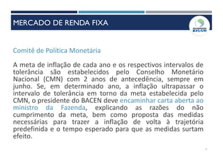 Comitê de Política Monetária
A meta de inflação de cada ano e os respectivos intervalos de
tolerância são estabelecidos pelo Conselho Monetário
Nacional (CMN) com 2 anos de antecedência, sempre em
junho. Se, em determinado ano, a inflação ultrapassar o
intervalo de tolerância em torno da meta estabelecida pelo
CMN, o presidente do BACEN deve encaminhar carta aberta ao
ministro da Fazenda, explicando as razões do não
cumprimento da meta, bem como proposta das medidas
necessárias para trazer a inflação de volta à trajetória
predefinida e o tempo esperado para que as medidas surtam
efeito.
7
MERCADO DE RENDA FIXA
 