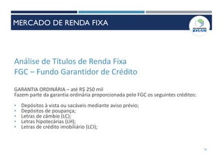 Análise de Títulos de Renda Fixa
FGC – Fundo Garantidor de Crédito
GARANTIA ORDINÁRIA – até R$ 250 mil
Fazem parte da garantia ordinária proporcionada pelo FGC os seguintes créditos:
• Depósitos à vista ou sacáveis mediante aviso prévio;
• Depósitos de poupança;
• Letras de câmbio (LC);
• Letras hipotecárias (LH);
• Letras de crédito imobiliário (LCI);
70
MERCADO DE RENDA FIXA
 