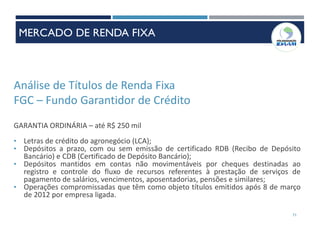 Análise de Títulos de Renda Fixa
FGC – Fundo Garantidor de Crédito
GARANTIA ORDINÁRIA – até R$ 250 mil
• Letras de crédito do agronegócio (LCA);
• Depósitos a prazo, com ou sem emissão de certificado RDB (Recibo de Depósito
Bancário) e CDB (Certificado de Depósito Bancário);
• Depósitos mantidos em contas não movimentáveis por cheques destinadas ao
registro e controle do fluxo de recursos referentes à prestação de serviços de
pagamento de salários, vencimentos, aposentadorias, pensões e similares;
• Operações compromissadas que têm como objeto títulos emitidos após 8 de março
de 2012 por empresa ligada.
71
MERCADO DE RENDA FIXA
 