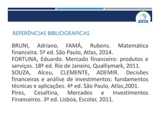 REFERÊNCIAS BIBLIOGRÁFICAS
BRUNI, Adriano, FAMÁ, Rubens. Matemática
financeira. 5ª ed. São Paulo, Atlas, 2014.
FORTUNA, Eduardo. Mercado financeiro: produtos e
serviços. 18ª ed. Rio de Janeiro, Qualliymark, 2011.
SOUZA, Alceu, CLEMENTE, ADEMIR. Decisões
financeiras e análise de investimentos: fundamentos
técnicas e aplicações. 4ª ed. São Paulo, Atlas,2001.
Pires, Cesaltina, Mercados e Investimentos
Financeiros. 3ª ed. Lisboa, Escolar, 2011.
 