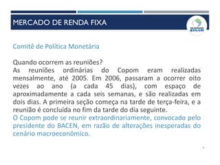 Comitê de Política Monetária
Quando ocorrem as reuniões?
As reuniões ordinárias do Copom eram realizadas
mensalmente, até 2005. Em 2006, passaram a ocorrer oito
vezes ao ano (a cada 45 dias), com espaço de
aproximadamente a cada seis semanas, e são realizadas em
dois dias. A primeira seção começa na tarde de terça-feira, e a
reunião é concluída no fim da tarde do dia seguinte.
O Copom pode se reunir extraordinariamente, convocado pelo
presidente do BACEN, em razão de alterações inesperadas do
cenário macroeconômico.
9
MERCADO DE RENDA FIXA
 