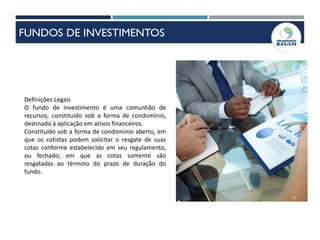 Definições Legais
O fundo de investimento é uma comunhão de
recursos, constituído sob a forma de condomínio,
destinado à aplicação em ativos financeiros.
Constituído sob a forma de condomínio aberto, em
que os cotistas podem solicitar o resgate de suas
cotas conforme estabelecido em seu regulamento,
ou fechado, em que as cotas somente são
resgatadas ao término do prazo de duração do
fundo.
12
FUNDOS DE INVESTIMENTOS
 