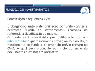 13
Constituição e registro na CVM
É obrigatório junto a denominação do fundo constar a
expressão "Fundo de Investimento", acrescida da
referência à classificação do mesmo.
O fundo será constituído por deliberação de um
administrador a quem incumbe aprovar, no mesmo ato, o
regulamento do fundo e depende do prévio registro na
CVM, o qual será procedido por meio do envio de
documentos previstos em normativo.
FUNDOS DE INVESTIMENTOS
 
