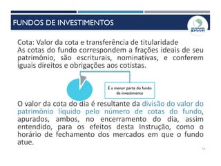 16
Cota: Valor da cota e transferência de titularidade
As cotas do fundo correspondem a frações ideais de seu
patrimônio, são escriturais, nominativas, e conferem
iguais direitos e obrigações aos cotistas.
O valor da cota do dia é resultante da divisão do valor do
patrimônio líquido pelo número de cotas do fundo,
apurados, ambos, no encerramento do dia, assim
entendido, para os efeitos desta Instrução, como o
horário de fechamento dos mercados em que o fundo
atue.
É a menor parte do fundo
de investimento
FUNDOS DE INVESTIMENTOS
 