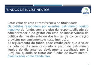 17
Cota: Valor da cota e transferência de titularidade
Os cotistas respondem por eventual patrimônio líquido
negativo do fundo, sem prejuízo da responsabilidade do
administrador e do gestor em caso de inobservância da
política de investimento ou dos limites de concentração
previstos no regulamento e nesta Instrução.
O regulamento do fundo pode estabelecer que o valor
da cota do dia será calculado a partir do patrimônio
líquido do dia anterior, devidamente atualizado por 1
(um) dia, quando se tratar dos fundos de investimento:
Classificados como Renda Fixa.
FUNDOS DE INVESTIMENTOS
 