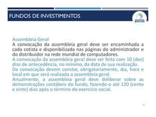 22
Assembleia Geral
A convocação da assembleia geral deve ser encaminhada a
cada cotista e disponibilizada nas páginas do administrador e
do distribuidor na rede mundial de computadores.
A convocação da assembleia geral deve ser feita com 10 (dez)
dias de antecedência, no mínimo, da data de sua realização.
Da convocação devem constar, obrigatoriamente, dia, hora e
local em que será realizada a assembleia geral.
Anualmente, a assembleia geral deve deliberar sobre as
demonstrações contábeis do fundo, fazendo-o até 120 (cento
e vinte) dias após o término do exercício social.
FUNDOS DE INVESTIMENTOS
 