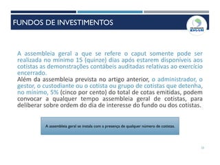 23
A assembleia geral a que se refere o caput somente pode ser
realizada no mínimo 15 (quinze) dias após estarem disponíveis aos
cotistas as demonstrações contábeis auditadas relativas ao exercício
encerrado.
Além da assembleia prevista no artigo anterior, o administrador, o
gestor, o custodiante ou o cotista ou grupo de cotistas que detenha,
no mínimo, 5% (cinco por cento) do total de cotas emitidas, podem
convocar a qualquer tempo assembleia geral de cotistas, para
deliberar sobre ordem do dia de interesse do fundo ou dos cotistas.
A assembleia geral se instala com a presença de qualquer número de cotistas.
FUNDOS DE INVESTIMENTOS
 