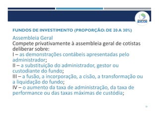25
Assembleia Geral
Compete privativamente à assembleia geral de cotistas
deliberar sobre:
I – as demonstrações contábeis apresentadas pelo
administrador;
II – a substituição do administrador, gestor ou
custodiante do fundo;
III – a fusão, a incorporação, a cisão, a transformação ou
a liquidação do fundo;
IV – o aumento da taxa de administração, da taxa de
performance ou das taxas máximas de custódia;
FUNDOS DE INVESTIMENTO (PROPORÇÃO: DE 20 A 30%)
 