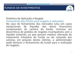 31
Dinâmica de Aplicação e Resgate
Fechamento dos fundos para resgates e aplicações
No caso de fechamento dos mercados e/ou em casos
excepcionais de iliquidez dos ativos financeiros
componentes da carteira do fundo, inclusive em
decorrência de pedidos de resgates incompatíveis com a
liquidez existente, ou que possam implicar alteração do
tratamento tributário do fundo ou do conjunto dos
cotistas, em prejuízo destes últimos, o administrador
pode declarar o fechamento do fundo para a realização
de resgates.
FUNDOS DE INVESTIMENTOS
 