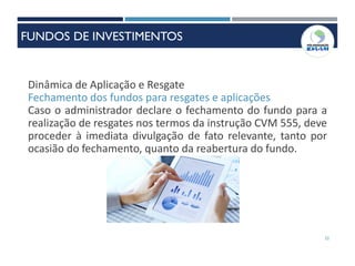 32
Dinâmica de Aplicação e Resgate
Fechamento dos fundos para resgates e aplicações
Caso o administrador declare o fechamento do fundo para a
realização de resgates nos termos da instrução CVM 555, deve
proceder à imediata divulgação de fato relevante, tanto por
ocasião do fechamento, quanto da reabertura do fundo.
FUNDOS DE INVESTIMENTOS
 