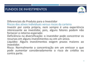 35
Diferenciais do Produto para o Investidor
Riscos dos ativos individuais versus riscos da carteira
Investir por conta própria, nem sempre é uma experiência
interessante ao investidor, pois, alguns fatores podem não
fornecer o retorno esperado:
Deficiência na diversificação: o investidor pode concentrar os
recursos em alguns investimentos ou em um único.
Liquidez: Alguns investimentos exigem prazos maiores ao
investidor.
Risco: Normalmente a concentração em um emissor o que
pode aumentar consideradamente o risco de crédito ou
contra parte.
FUNDOS DE INVESTIMENTOS
 