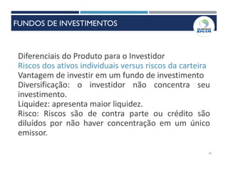 36
Diferenciais do Produto para o Investidor
Riscos dos ativos individuais versus riscos da carteira
Vantagem de investir em um fundo de investimento
Diversificação: o investidor não concentra seu
investimento.
Liquidez: apresenta maior liquidez.
Risco: Riscos são de contra parte ou crédito são
diluídos por não haver concentração em um único
emissor.
FUNDOS DE INVESTIMENTOS
 