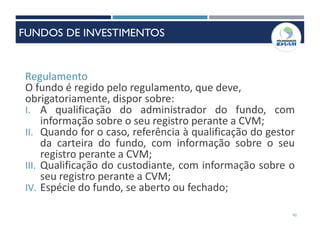 42
Regulamento
O fundo é regido pelo regulamento, que deve,
obrigatoriamente, dispor sobre:
I. A qualificação do administrador do fundo, com
informação sobre o seu registro perante a CVM;
II. Quando for o caso, referência à qualificação do gestor
da carteira do fundo, com informação sobre o seu
registro perante a CVM;
III. Qualificação do custodiante, com informação sobre o
seu registro perante a CVM;
IV. Espécie do fundo, se aberto ou fechado;
FUNDOS DE INVESTIMENTOS
 