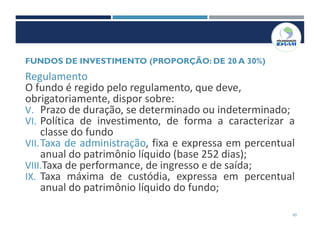 43
Regulamento
O fundo é regido pelo regulamento, que deve,
obrigatoriamente, dispor sobre:
V. Prazo de duração, se determinado ou indeterminado;
VI. Política de investimento, de forma a caracterizar a
classe do fundo
VII.Taxa de administração, fixa e expressa em percentual
anual do patrimônio líquido (base 252 dias);
VIII.Taxa de performance, de ingresso e de saída;
IX. Taxa máxima de custódia, expressa em percentual
anual do patrimônio líquido do fundo;
FUNDOS DE INVESTIMENTO (PROPORÇÃO: DE 20 A 30%)
 