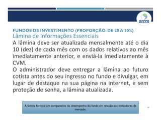 46
Lâmina de Informações Essenciais
A lâmina deve ser atualizada mensalmente até o dia
10 (dez) de cada mês com os dados relativos ao mês
imediatamente anterior, e enviá-la imediatamente à
CVM.
O administrador deve entregar a lâmina ao futuro
cotista antes do seu ingresso no fundo e divulgar, em
lugar de destaque na sua página na internet, e sem
proteção de senha, a lâmina atualizada.
FUNDOS DE INVESTIMENTO (PROPORÇÃO: DE 20 A 30%)
A lâmina fornece um comparativo do desempenho do fundo em relação aos indicadores de
mercado.
 