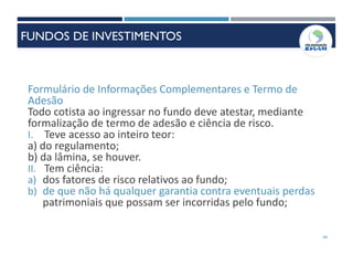 49
Formulário de Informações Complementares e Termo de
Adesão
Todo cotista ao ingressar no fundo deve atestar, mediante
formalização de termo de adesão e ciência de risco.
I. Teve acesso ao inteiro teor:
a) do regulamento;
b) da lâmina, se houver.
II. Tem ciência:
a) dos fatores de risco relativos ao fundo;
b) de que não há qualquer garantia contra eventuais perdas
patrimoniais que possam ser incorridas pelo fundo;
FUNDOS DE INVESTIMENTOS
 