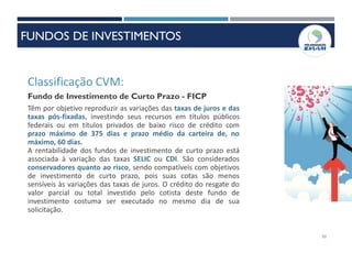 50
Classificação CVM:
Fundo de Investimento de Curto Prazo - FICP
Têm por objetivo reproduzir as variações das taxas de juros e das
taxas pós-fixadas, investindo seus recursos em títulos públicos
federais ou em títulos privados de baixo risco de crédito com
prazo máximo de 375 dias e prazo médio da carteira de, no
máximo, 60 dias.
A rentabilidade dos fundos de investimento de curto prazo está
associada à variação das taxas SELIC ou CDI. São considerados
conservadores quanto ao risco, sendo compatíveis com objetivos
de investimento de curto prazo, pois suas cotas são menos
sensíveis às variações das taxas de juros. O crédito do resgate do
valor parcial ou total investido pelo cotista deste fundo de
investimento costuma ser executado no mesmo dia de sua
solicitação.
FUNDOS DE INVESTIMENTOS
 