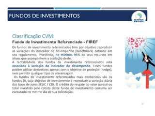 51
Classificação CVM:
Fundo de Investimento Referenciado - FIREF
Os fundos de investimento referenciados têm por objetivo reproduzir
as variações do indicador de desempenho (benchmark) definido em
seu regulamento, investindo, no mínimo, 95% de seus recursos em
ativos que acompanhem a oscilação deste.
A rentabilidade dos fundos de investimento referenciados está
associada à variação do indicador de desempenho. Esses fundos
podem utilizar derivativos apenas com o objetivo de proteção (hedge),
sem permitir qualquer tipo de alavancagem.
Os fundos de investimento referenciados mais conhecidos são os
fundos DI, cujo objetivo de investimento é reproduzir a variação diária
das taxas de juros SELIC / CDI. O crédito do resgate do valor parcial ou
total investido pelo cotista deste fundo de investimento costuma ser
executado no mesmo dia de sua solicitação.
FUNDOS DE INVESTIMENTOS
 