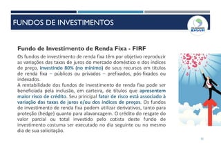 52
Fundo de Investimento de Renda Fixa - FIRF
Os fundos de investimento de renda fixa têm por objetivo reproduzir
as variações das taxas de juros do mercado doméstico e dos índices
de preço, investindo 80% (no mínimo) de seus recursos em títulos
de renda fixa – públicos ou privados – prefixados, pós-fixados ou
indexados.
A rentabilidade dos fundos de investimento de renda fixa pode ser
beneficiada pela inclusão, em carteira, de títulos que apresentem
maior risco de crédito. Seu principal fator de risco está associado à
variação das taxas de juros e/ou dos índices de preços. Os fundos
de investimento de renda fixa podem utilizar derivativos, tanto para
proteção (hedge) quanto para alavancagem. O crédito do resgate do
valor parcial ou total investido pelo cotista deste fundo de
investimento costuma ser executado no dia seguinte ou no mesmo
dia de sua solicitação.
FUNDOS DE INVESTIMENTOS
 
