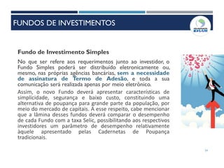54
Fundo de Investimento Simples
No que ser refere aos requerimentos junto ao investidor, o
Fundo Simples poderá ser distribuído eletronicamente ou,
mesmo, nas próprias agências bancárias, sem a necessidade
de assinatura de Termo de Adesão, e toda a sua
comunicação será realizada apenas por meio eletrônico.
Assim, o novo Fundo deverá apresentar características de
simplicidade, segurança e baixo custo, constituindo uma
alternativa de poupança para grande parte da população, por
meio do mercado de capitais. A esse respeito, cabe mencionar
que a lâmina desses fundos deverá comparar o desempenho
de cada Fundo com a taxa Selic, possibilitando aos respectivos
investidores um parâmetro de desempenho relativamente
àquele apresentado pelas Cadernetas de Poupança
tradicionais.
FUNDOS DE INVESTIMENTOS
 