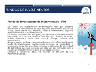 55
Fundo de Investimento de Multimercado - FIM
Os fundos de investimento multimercados têm por objetivo
diversificar o investimento de seus recursos em diversas classes de
ativos, como renda fixa, moedas, ações e commodities, seja no
mercado doméstico ou internacional.
Os fundos multimercado, em geral, não possuem o compromisso de
concentrar recursos em nenhum fator de risco. Podem, inclusive,
utilizar derivativos tanto para proteção (hedge) quanto para
alavancagem.
A procura pelas melhores oportunidades para diversificar os ativos do
fundo de investimento multimercado depende da capacidade e
experiência do gestor, que deve combinar a aplicação do percentual
do patrimônio que será investido em cada um dos mercados com a
escolha do melhor momento para alocar esses recursos.
Limitado a compra de ativos no exterior em até 20% do seu
Patrimônio Liquido.
FUNDOS DE INVESTIMENTOS
 