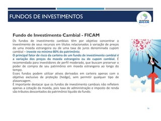 56
Fundo de Investimento Cambial - FICAM
Os fundos de investimento cambiais têm por objetivo concentrar o
investimento de seus recursos em títulos relacionados à variação de preços
de uma moeda estrangeira ou de uma taxa de juros denominada cupom
cambial – investe no mínimo 80% do patrimônio.
O principal fator de risco da carteira de um fundo de investimento cambial é
a variação dos preços da moeda estrangeira ou do cupom cambial. É
recomendado para investidores de perfil moderado, que buscam preservar o
poder de compra de seu patrimônio em moeda estrangeira ao longo do
tempo.
Esses fundos podem utilizar ativos derivados em carteira apenas com o
objetivo exclusivo de proteção (hedge), sem permitir qualquer tipo de
alavancagem.
É importante destacar que os fundos de investimento cambiais não refletem
apenas a cotação da moeda, pois taxa de administração e imposto de renda
são tributos descontados do patrimônio líquido do fundo.
FUNDOS DE INVESTIMENTOS
 