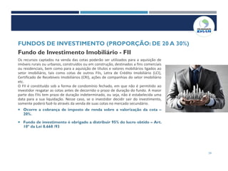 59
Fundo de Investimento Imobiliário - FII
Os recursos captados na venda das cotas poderão ser utilizados para a aquisição de
imóveis rurais ou urbanos, construídos ou em construção, destinados a fins comerciais
ou residenciais, bem como para a aquisição de títulos e valores mobiliários ligados ao
setor imobiliário, tais como cotas de outros FIIs, Letra de Crédito Imobiliário (LCI),
Certificado de Recebíveis Imobiliários (CRI), ações de companhias do setor imobiliário
etc.
O FII é constituído sob a forma de condomínio fechado, em que não é permitido ao
investidor resgatar as cotas antes de decorrido o prazo de duração do fundo. A maior
parte dos FIIs tem prazo de duração indeterminado, ou seja, não é estabelecida uma
data para a sua liquidação. Nesse caso, se o investidor decidir sair do investimento,
somente poderá fazê-lo através da venda de suas cotas no mercado secundário.
 Ocorre a cobrança de imposto de renda sobre a valorização da cota –
20%.
 Fundo de investimento é obrigado a distribuir 95% do lucro obtido – Art.
10º da Lei 8.668 /93
FUNDOS DE INVESTIMENTO (PROPORÇÃO: DE 20 A 30%)
 
