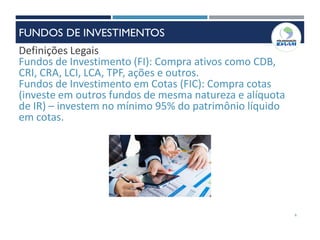 6
Definições Legais
Fundos de Investimento (FI): Compra ativos como CDB,
CRI, CRA, LCI, LCA, TPF, ações e outros.
Fundos de Investimento em Cotas (FIC): Compra cotas
(investe em outros fundos de mesma natureza e alíquota
de IR) – investem no mínimo 95% do patrimônio líquido
em cotas.
FUNDOS DE INVESTIMENTOS
 