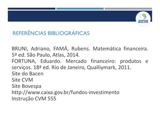 REFERÊNCIAS BIBLIOGRÁFICAS
BRUNI, Adriano, FAMÁ, Rubens. Matemática financeira.
5ª ed. São Paulo, Atlas, 2014.
FORTUNA, Eduardo. Mercado financeiro: produtos e
serviços. 18ª ed. Rio de Janeiro, Qualliymark, 2011.
Site do Bacen
Site CVM
Site Bovespa
http://www.caixa.gov.br/fundos-investimento
Instrução CVM 555
 
