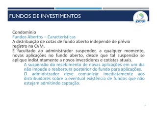 7
Condomínio
Fundos Abertos – Características
A distribuição de cotas de fundo aberto independe de prévio
registro na CVM.
É facultado ao administrador suspender, a qualquer momento,
novas aplicações no fundo aberto, desde que tal suspensão se
aplique indistintamente a novos investidores e cotistas atuais.
A suspensão do recebimento de novas aplicações em um dia
não impede a reabertura posterior do fundo para aplicações.
O administrador deve comunicar imediatamente aos
distribuidores sobre a eventual existência de fundos que não
estejam admitindo captação.
FUNDOS DE INVESTIMENTOS
 