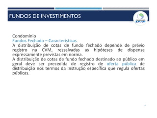 9
Condomínio
Fundos Fechado – Características
A distribuição de cotas de fundo fechado depende de prévio
registro na CVM, ressalvadas as hipóteses de dispensa
expressamente previstas em norma.
A distribuição de cotas de fundo fechado destinado ao público em
geral deve ser precedida de registro de oferta pública de
distribuição nos termos da Instrução específica que regula ofertas
públicas.
FUNDOS DE INVESTIMENTOS
 