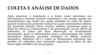 COLETA E ANÁLISE DE DADOS
Após descrever a população e a forma como selecionou (ou
selecionará) a amostra, procure caracterizar o seu estudo quanto aos
procedimentos que foram (ou serão) adotados na coleta de dados,
quando realizou (ou pretende realizá-la) e quais instrumentos utilizou
(ou pretende utilizar). Nesse sentido, informe claramente quais as
datas da coleta, se o instrumento é um questionário, ou um roteiro de
entrevista, se optou por fazer observação ou levantamento
documental, quais os instrumentos para a armazenagem dos dados
(formulário impresso, gravador analógico ou digital, máquina
fotográfica, filmadora etc.) e todas as informações adicionais que
possam ser utilizadas para transmitir segurança ao leitor de que
houve rigor científico em sua pesquisa.
Prof. Souza 3
 