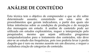 ANÁLISE DE CONTEÚDO
Esta técnica tem o objetivo de compreender o que se diz sobre
determinado assunto, consistindo em uma série de
procedimentos que geram indicadores, a partir dos quais são
feitas inferências sobre as condições de produção e de recepção
das mensagens em estudo. A análise de conteúdo pode ser
utilizada em estudos exploratórios, requer a interpretação pelo
pesquisador, mesmo que sejam utilizados programas
computadorizados para o tratamento dos conteúdos, não deve
ater-se ao estudo das frequências, pois isso poderia levar à perda
daquilo que é raro ou mesmo ausente em um discurso, e requer a
cuidadosa criação de categorias de conteúdo.
Prof. Souza 6
 