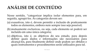 ANÁLISE DE CONTEÚDO
Nesse sentido, “categorizar implica isolar elementos para, em
seguida, agrupá-los. As categorias devem ser:
(a) exaustivas, isto é, devem permitir a inclusão de praticamente
todos os elementos, embora nem sempre isso seja possível;
(b) mutuamente exclusivas, ou seja, cada elemento só poderá ser
incluído em uma única categoria;
(c) objetivas, isto é, os objetivos do seu estudo, para depois
definir quais dados e informações são necessários para
alcançá-los, para finalmente definir onde podem ser obtidos e
quais instrumentos e procedimentos serão utilizados para tal.
Prof. Souza 7
 