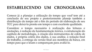 ESTABELECENDO UM CRONOGRAMA
Comece já a planejar a utilização do tempo que você̂ tem até a
conclusão de seu projeto e posteriormente planeje também a
distribuição do tempo até o fim do período de elaboração de seu
TCC para deixá-lo pronto em tempo e com excelente qualidade.
Considere o tempo necessário à realização das leituras e
anotações, à redação da fundamentação teórica, à estruturação do
capítulo de metodologia, à criação dos instrumentos de coleta de
dados, à própria coleta dos dados, à sua análise, à redação final
do trabalho, à entrega da versão final aos membros da banca, em
tempo para que o leiam e compareçam para avaliá-lo.
Prof. Souza 8
 