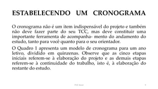 ESTABELECENDO UM CRONOGRAMA
O cronograma não é um item indispensável do projeto e também
não deve fazer parte do seu TCC, mas deve constituir uma
importante ferramenta de acompanha- mento do andamento do
estudo, tanto para você quanto para o seu orientador.
O Quadro 1 apresenta um modelo de cronograma para um ano
letivo, dividido em quinzenas. Observe que as cinco etapas
iniciais referem-se à elaboração do projeto e as demais etapas
referem-se à continuidade do trabalho, isto é, à elaboração do
restante do estudo.
Prof. Souza 9
 