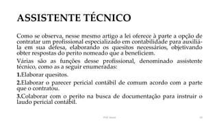 ASSISTENTE TÉCNICO
Como se observa, nesse mesmo artigo a lei oferece à parte a opção de
contratar um profissional especializado em contabilidade para auxiliá-
la em sua defesa, elaborando os quesitos necessários, objetivando
obter respostas do perito nomeado que a beneficiem.
Várias são as funções desse profissional, denominado assistente
técnico, como as a seguir enumeradas:
1.Elaborar quesitos.
2.Elaborar o parecer pericial contábil de comum acordo com a parte
que o contratou.
3.Colaborar com o perito na busca de documentação para instruir o
laudo pericial contábil.
Prof. Souza 10
 
